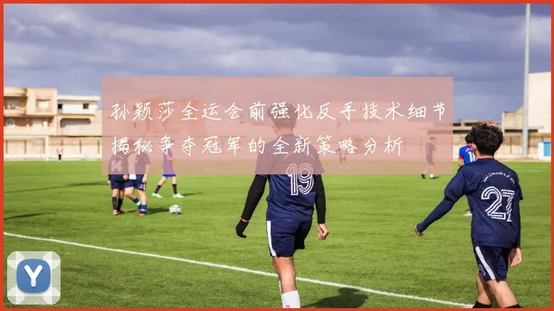 孙颖莎全运会前强化反手技术细节揭秘争夺冠军的全新策略分析
