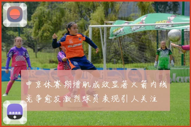 申京休赛期增肌成效显著火箭内线竞争愈发激烈球员表现引人关注
